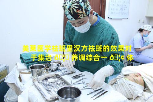 美莱医学祛斑里汉方祛斑的效果对于集治 🦉 养调综合一 🦢 体来说如何